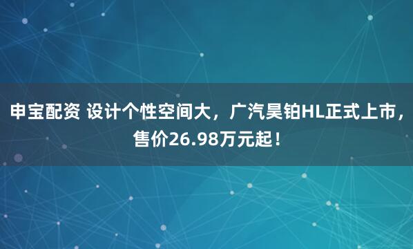 申宝配资 设计个性空间大，广汽昊铂HL正式上市，售价26.98万元起！