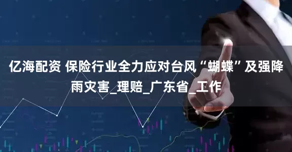 亿海配资 保险行业全力应对台风“蝴蝶”及强降雨灾害_理赔_广东省_工作