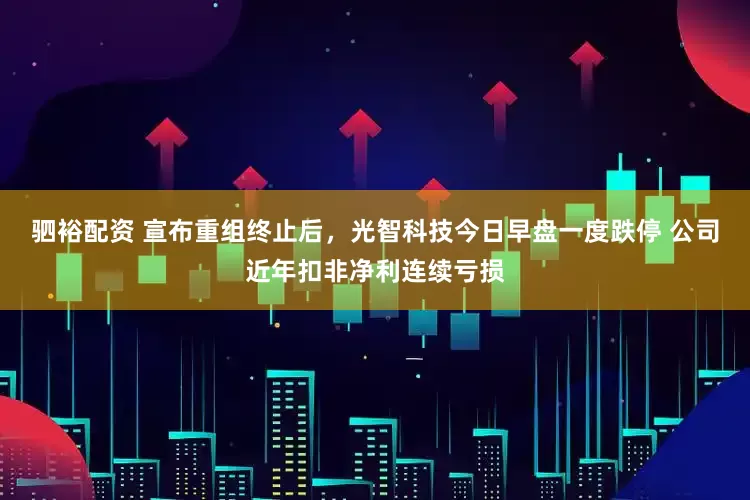 驷裕配资 宣布重组终止后，光智科技今日早盘一度跌停 公司近年扣非净利连续亏损