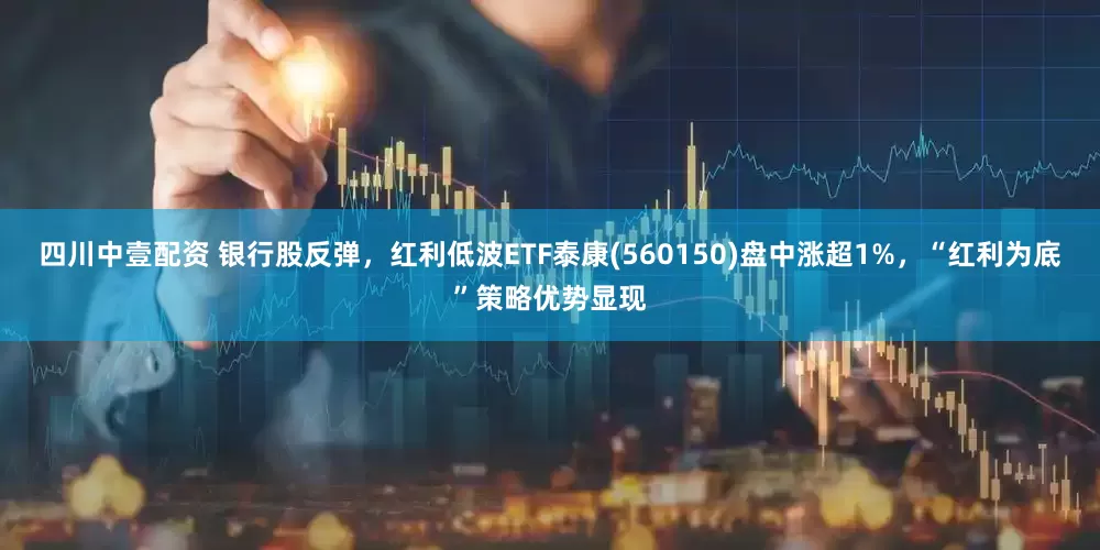 四川中壹配资 银行股反弹，红利低波ETF泰康(560150)盘中涨超1%，“红利为底”策略优势显现