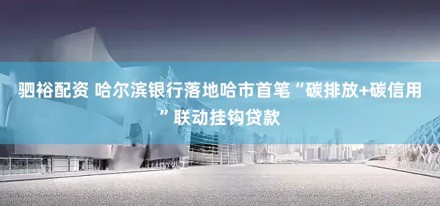 驷裕配资 哈尔滨银行落地哈市首笔“碳排放+碳信用”联动挂钩贷款