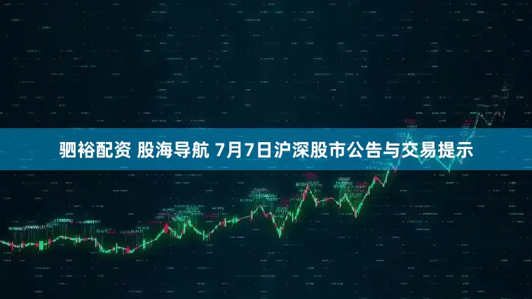 驷裕配资 股海导航 7月7日沪深股市公告与交易提示