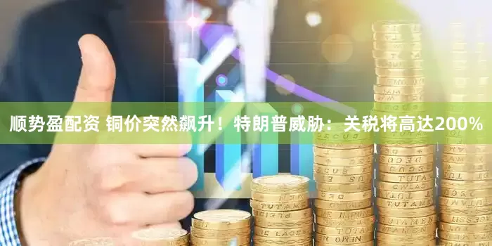 顺势盈配资 铜价突然飙升！特朗普威胁：关税将高达200%