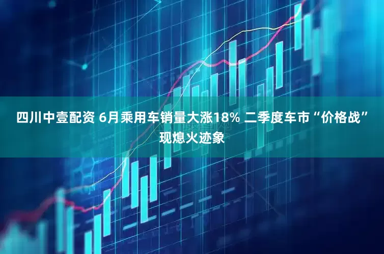 四川中壹配资 6月乘用车销量大涨18% 二季度车市“价格战”现熄火迹象
