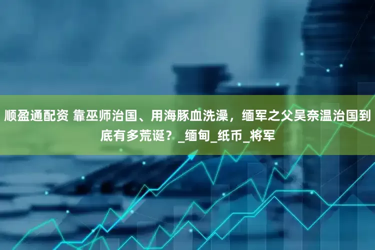 顺盈通配资 靠巫师治国、用海豚血洗澡，缅军之父吴奈温治国到底有多荒诞？_缅甸_纸币_将军