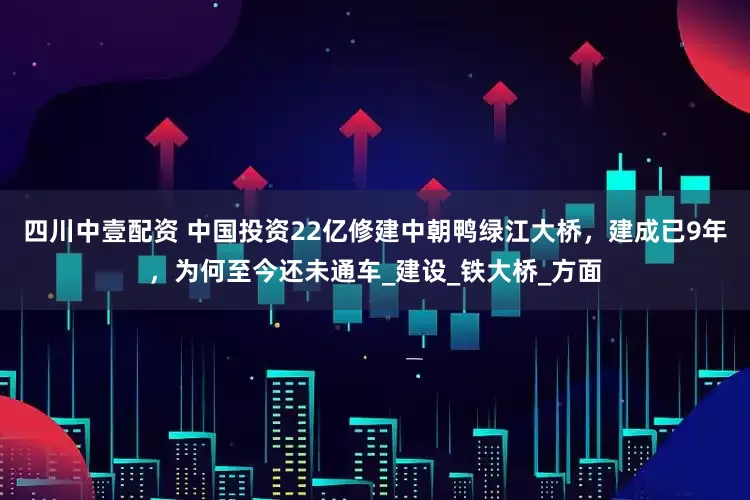 四川中壹配资 中国投资22亿修建中朝鸭绿江大桥，建成已9年，为何至今还未通车_建设_铁大桥_方面