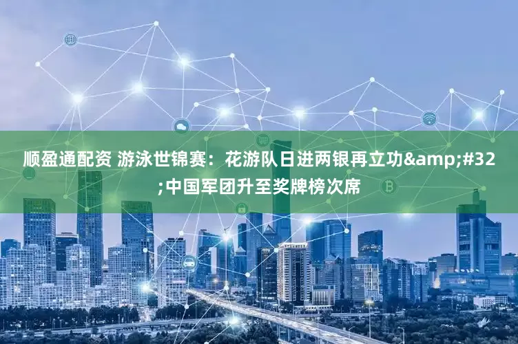 顺盈通配资 游泳世锦赛：花游队日进两银再立功&#32;中国军团升至奖牌榜次席