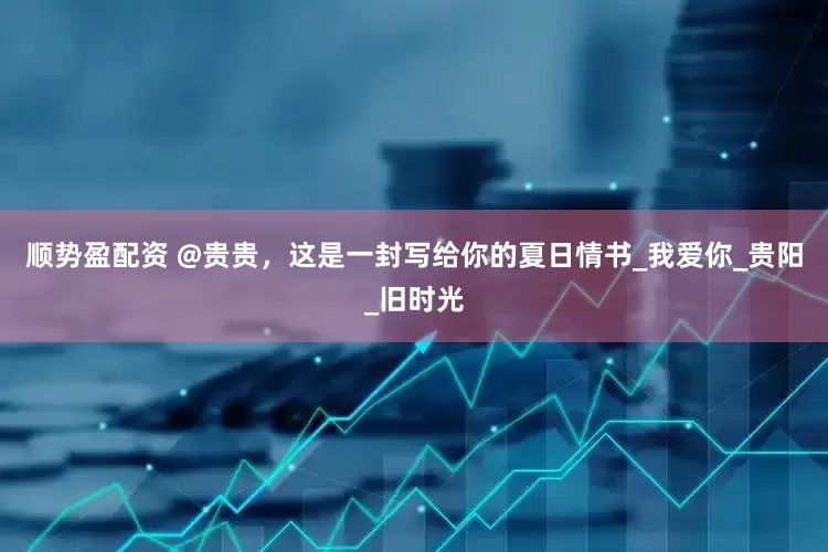 顺势盈配资 @贵贵，这是一封写给你的夏日情书_我爱你_贵阳_旧时光