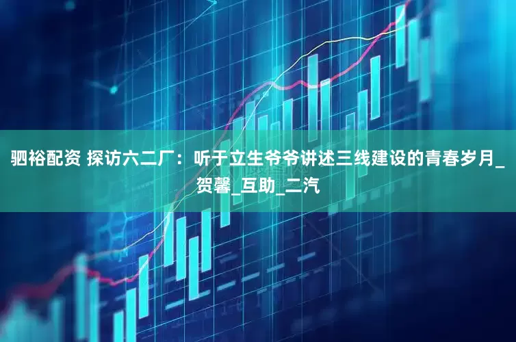 驷裕配资 探访六二厂：听于立生爷爷讲述三线建设的青春岁月_贺馨_互助_二汽