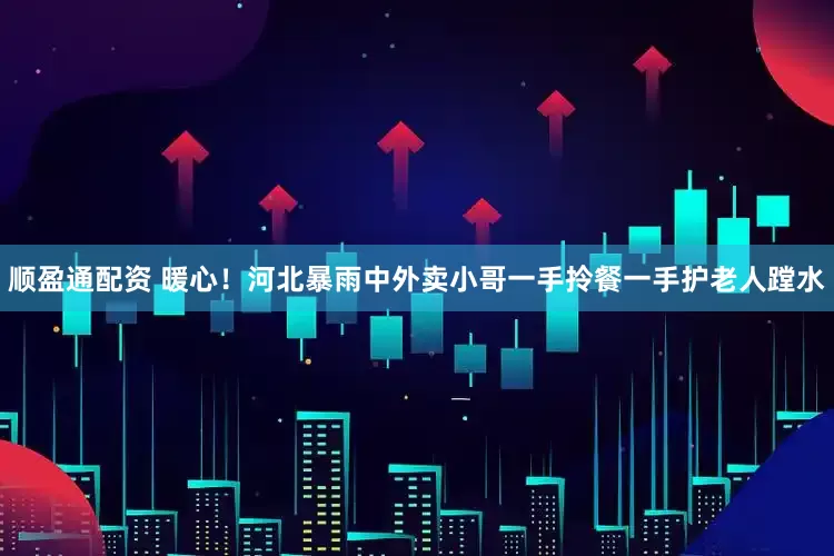顺盈通配资 暖心！河北暴雨中外卖小哥一手拎餐一手护老人蹚水