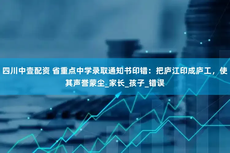 四川中壹配资 省重点中学录取通知书印错：把庐江印成庐工，使其声誉蒙尘_家长_孩子_错误