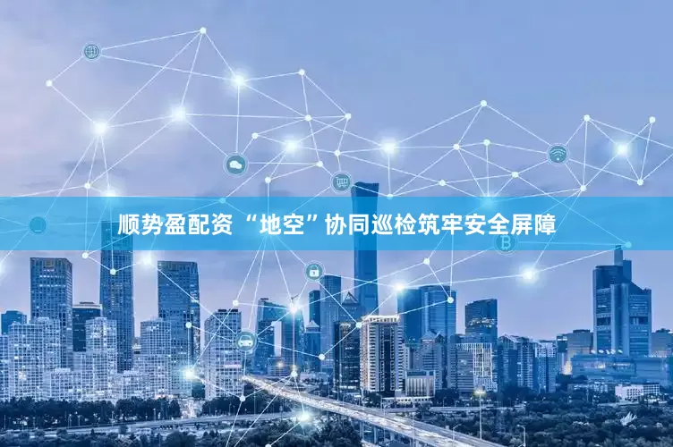 顺势盈配资 “地空”协同巡检筑牢安全屏障