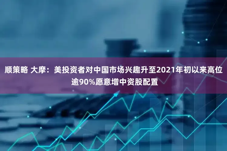 顺策略 大摩：美投资者对中国市场兴趣升至2021年初以来高位 逾90%愿意增中资股配置