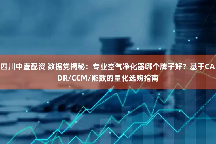 四川中壹配资 数据党揭秘：专业空气净化器哪个牌子好？基于CADR/CCM/能效的量化选购指南