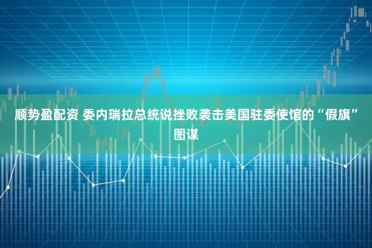 顺势盈配资 委内瑞拉总统说挫败袭击美国驻委使馆的“假旗”图谋