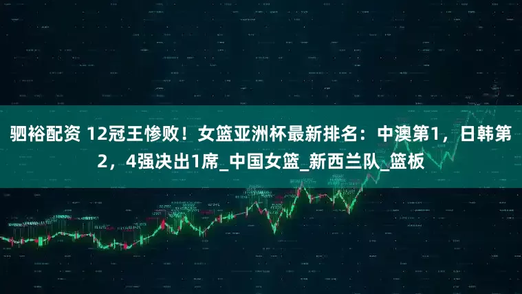 驷裕配资 12冠王惨败!女篮亚洲杯最新排名:中澳第1,日韩第2,4强决出1席_中国女篮_新西兰队_篮板
