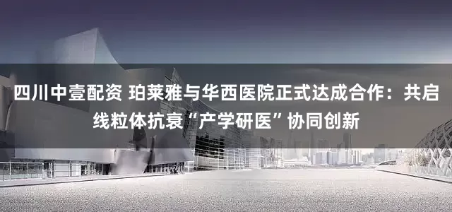 四川中壹配资 珀莱雅与华西医院正式达成合作:共启线粒体抗衰“产学研医”协同创新
