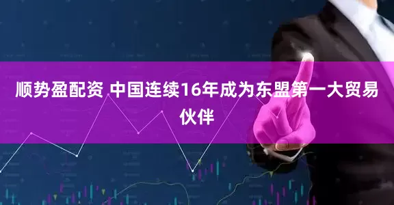 顺势盈配资 中国连续16年成为东盟第一大贸易伙伴