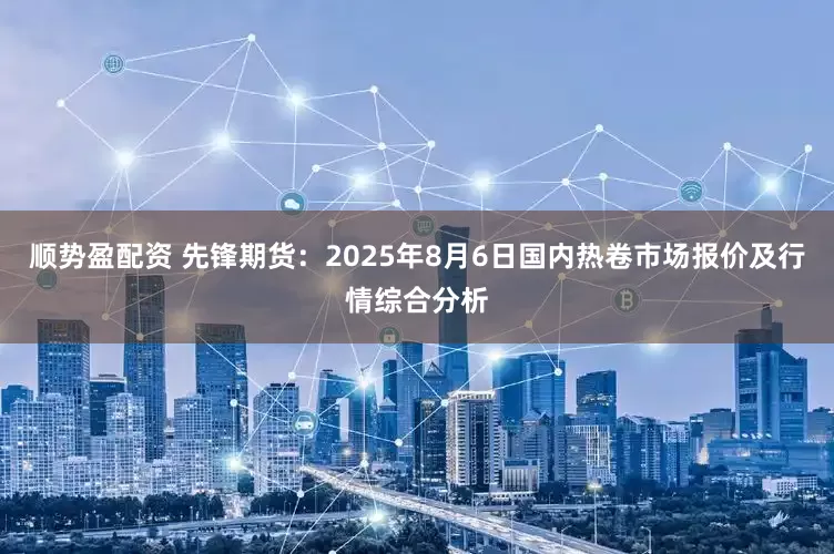 顺势盈配资 先锋期货：2025年8月6日国内热卷市场报价及行情综合分析