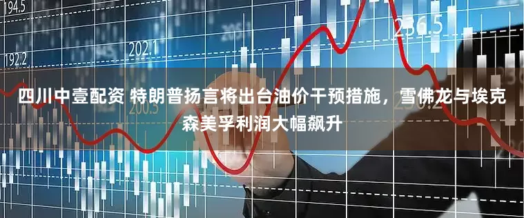 四川中壹配资 特朗普扬言将出台油价干预措施，雪佛龙与埃克森美孚利润大幅飙升