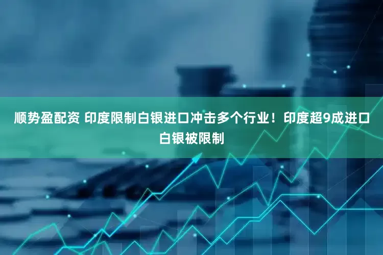 顺势盈配资 印度限制白银进口冲击多个行业！印度超9成进口白银被限制